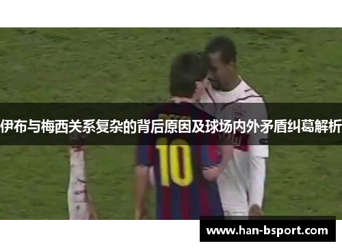 伊布与梅西关系复杂的背后原因及球场内外矛盾纠葛解析